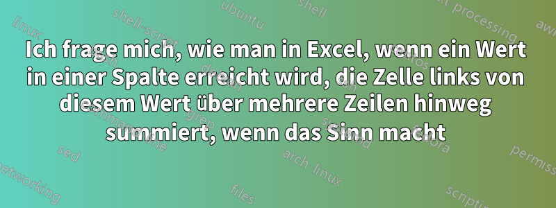 Ich frage mich, wie man in Excel, wenn ein Wert in einer Spalte erreicht wird, die Zelle links von diesem Wert über mehrere Zeilen hinweg summiert, wenn das Sinn macht