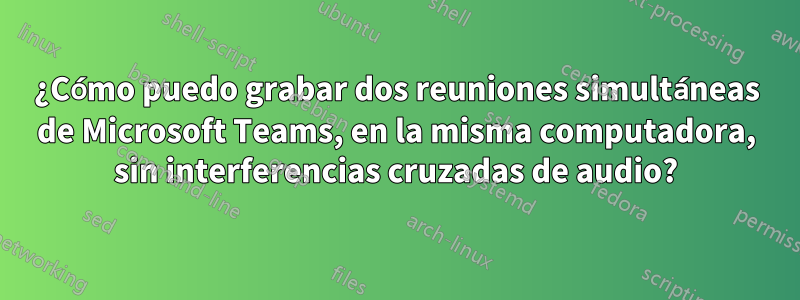 ¿Cómo puedo grabar dos reuniones simultáneas de Microsoft Teams, en la misma computadora, sin interferencias cruzadas de audio?