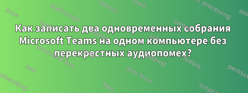 Как записать два одновременных собрания Microsoft Teams на одном компьютере без перекрестных аудиопомех?
