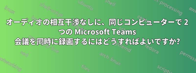 オーディオの相互干渉なしに、同じコンピューターで 2 つの Microsoft Teams 会議を同時に録画するにはどうすればよいですか?