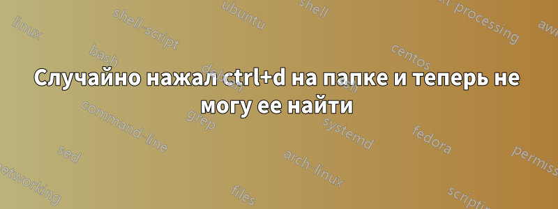 Случайно нажал ctrl+d на папке и теперь не могу ее найти