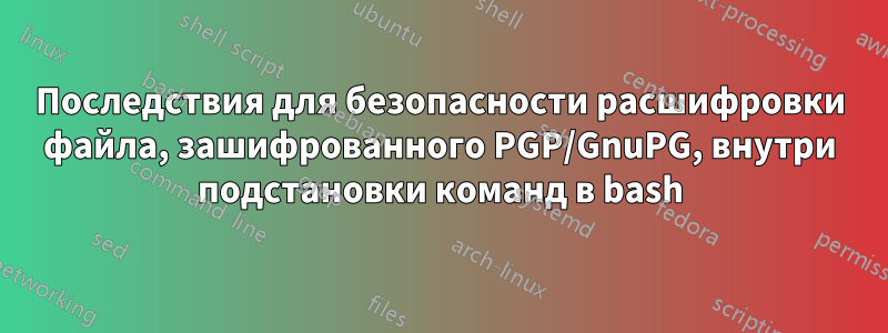 Последствия для безопасности расшифровки файла, зашифрованного PGP/GnuPG, внутри подстановки команд в bash