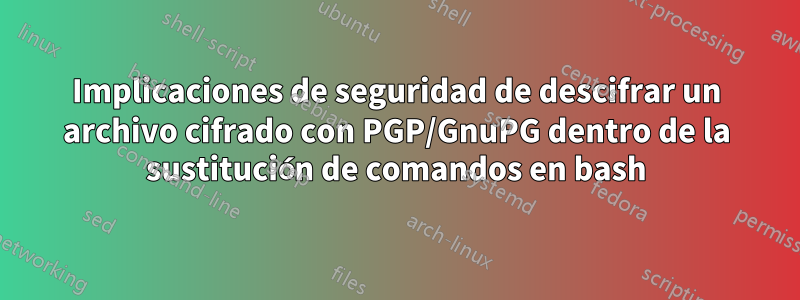 Implicaciones de seguridad de descifrar un archivo cifrado con PGP/GnuPG dentro de la sustitución de comandos en bash