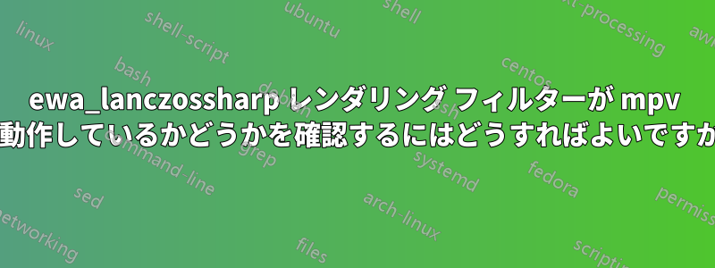 ewa_lanczossharp レンダリング フィルターが mpv で動作しているかどうかを確認するにはどうすればよいですか?