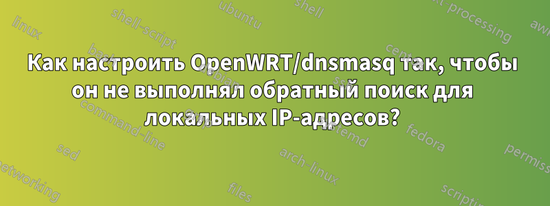 Как настроить OpenWRT/dnsmasq так, чтобы он не выполнял обратный поиск для локальных IP-адресов?