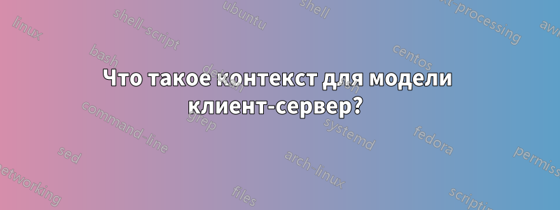 Что такое контекст для модели клиент-сервер? 