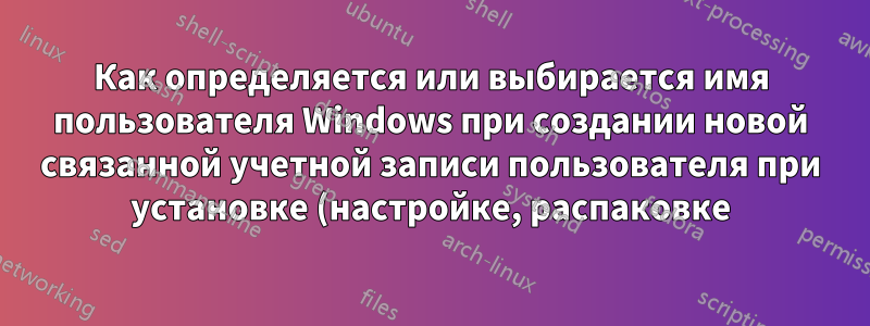 Как определяется или выбирается имя пользователя Windows при создании новой связанной учетной записи пользователя при установке (настройке, распаковке) Windows 11?