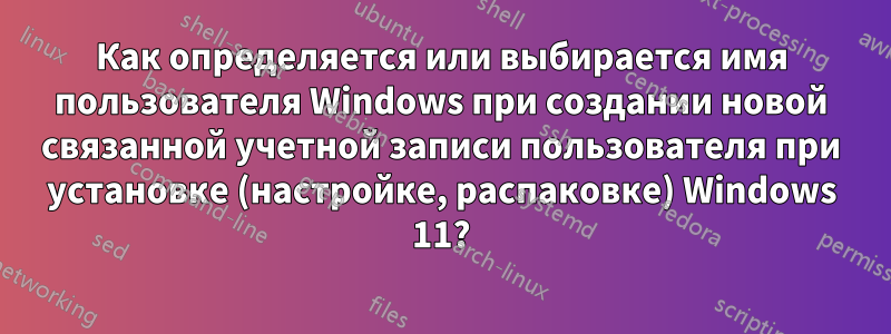 Как определяется или выбирается имя пользователя Windows при создании новой связанной учетной записи пользователя при установке (настройке, распаковке) Windows 11?