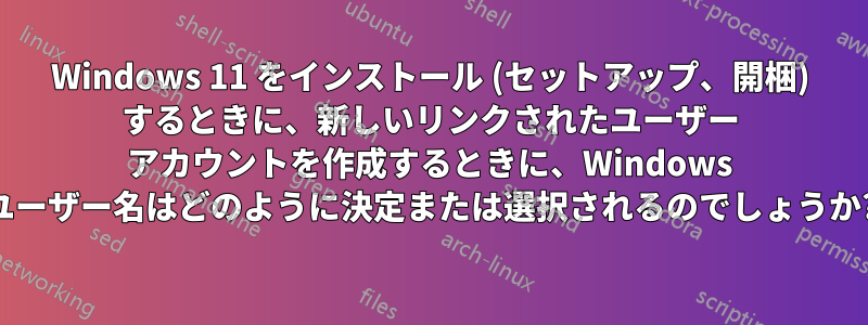 Windows 11 をインストール (セットアップ、開梱) するときに、新しいリンクされたユーザー アカウントを作成するときに、Windows ユーザー名はどのように決定または選択されるのでしょうか?