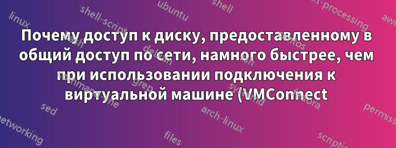 Почему доступ к диску, предоставленному в общий доступ по сети, намного быстрее, чем при использовании подключения к виртуальной машине (VMConnect)?