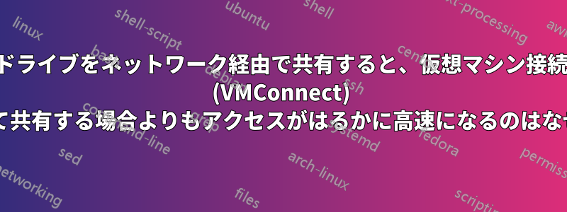 ドライブをネットワーク経由で共有すると、仮想マシン接続 (VMConnect) を使用して共有する場合よりもアクセスがはるかに高速になるのはなぜですか?