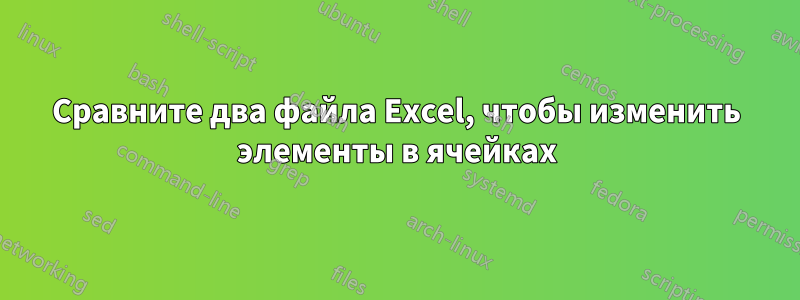 Сравните два файла Excel, чтобы изменить элементы в ячейках