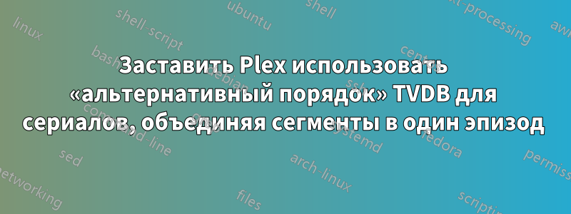 Заставить Plex использовать «альтернативный порядок» TVDB для сериалов, объединяя сегменты в один эпизод