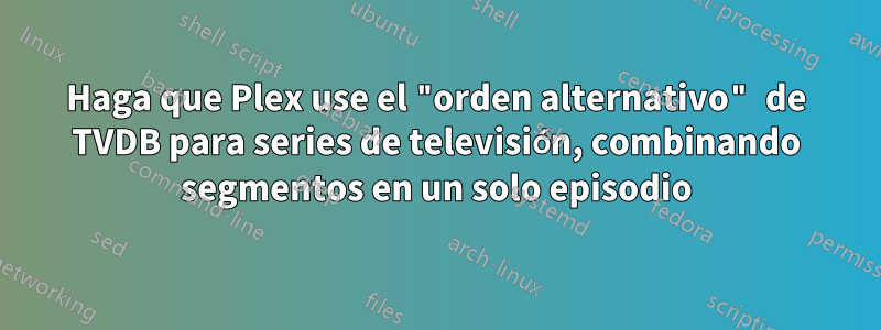 Haga que Plex use el "orden alternativo" de TVDB para series de televisión, combinando segmentos en un solo episodio