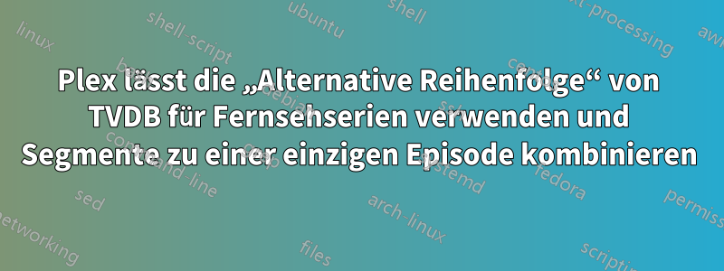 Plex lässt die „Alternative Reihenfolge“ von TVDB für Fernsehserien verwenden und Segmente zu einer einzigen Episode kombinieren