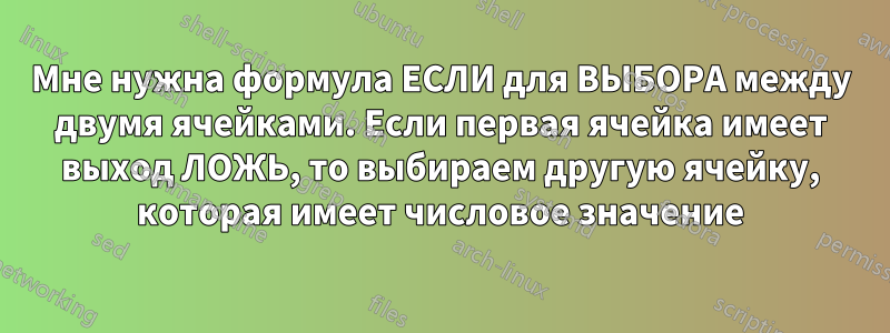 Мне нужна формула ЕСЛИ для ВЫБОРА между двумя ячейками. Если первая ячейка имеет выход ЛОЖЬ, то выбираем другую ячейку, которая имеет числовое значение