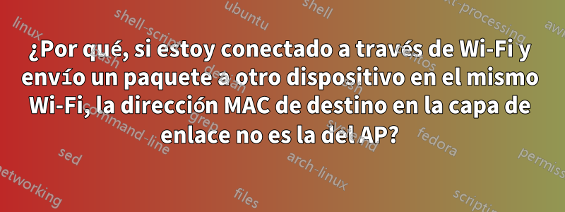 ¿Por qué, si estoy conectado a través de Wi-Fi y envío un paquete a otro dispositivo en el mismo Wi-Fi, la dirección MAC de destino en la capa de enlace no es la del AP?