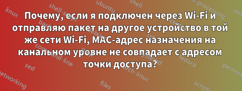 Почему, если я подключен через Wi-Fi и отправляю пакет на другое устройство в той же сети Wi-Fi, MAC-адрес назначения на канальном уровне не совпадает с адресом точки доступа?