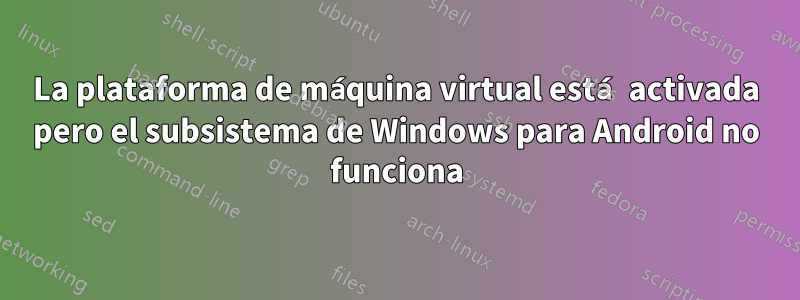 La plataforma de máquina virtual está activada pero el subsistema de Windows para Android no funciona