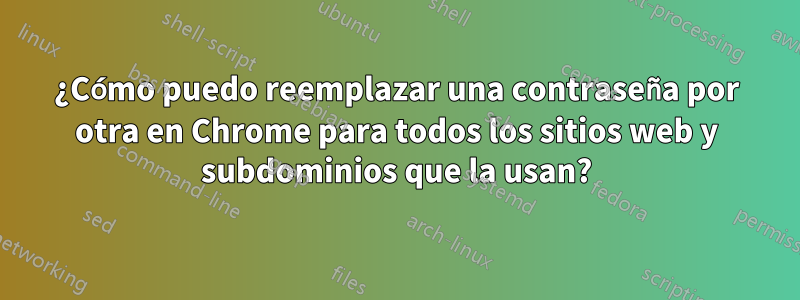 ¿Cómo puedo reemplazar una contraseña por otra en Chrome para todos los sitios web y subdominios que la usan?