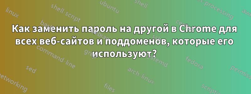 Как заменить пароль на другой в Chrome для всех веб-сайтов и поддоменов, которые его используют?