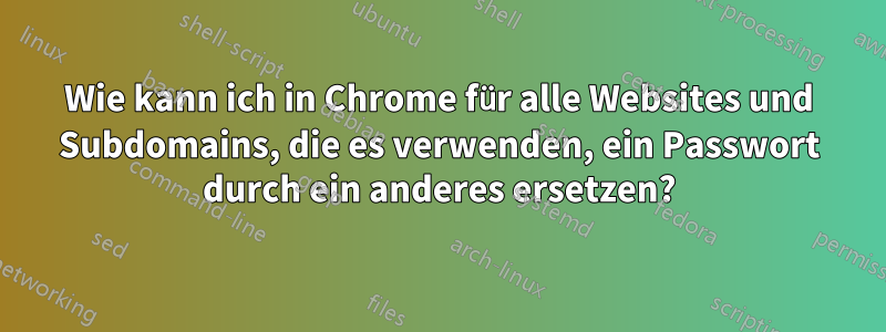 Wie kann ich in Chrome für alle Websites und Subdomains, die es verwenden, ein Passwort durch ein anderes ersetzen?