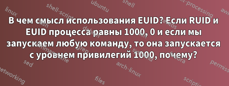 В чем смысл использования EUID? Если RUID и EUID процесса равны 1000, 0 и если мы запускаем любую команду, то она запускается с уровнем привилегий 1000, почему?