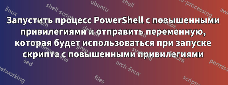 Запустить процесс PowerShell с повышенными привилегиями и отправить переменную, которая будет использоваться при запуске скрипта с повышенными привилегиями