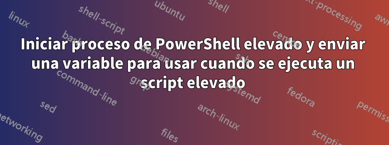 Iniciar proceso de PowerShell elevado y enviar una variable para usar cuando se ejecuta un script elevado