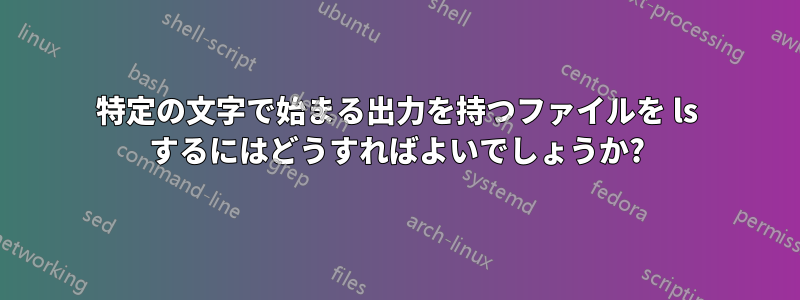 特定の文字で始まる出力を持つファイルを ls するにはどうすればよいでしょうか?