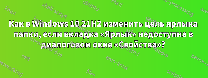 Как в Windows 10 21H2 изменить цель ярлыка папки, если вкладка «Ярлык» недоступна в диалоговом окне «Свойства»?