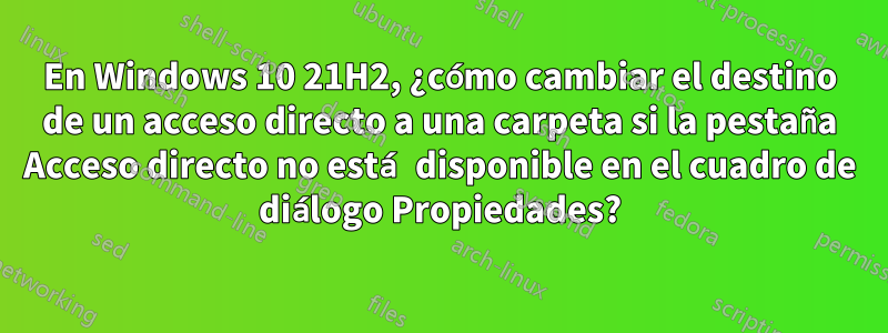 En Windows 10 21H2, ¿cómo cambiar el destino de un acceso directo a una carpeta si la pestaña Acceso directo no está disponible en el cuadro de diálogo Propiedades?