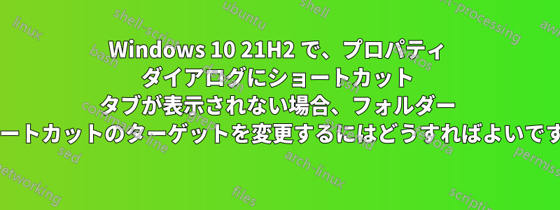 Windows 10 21H2 で、プロパティ ダイアログにショートカット タブが表示されない場合、フォルダー ショートカットのターゲットを変更するにはどうすればよいですか?