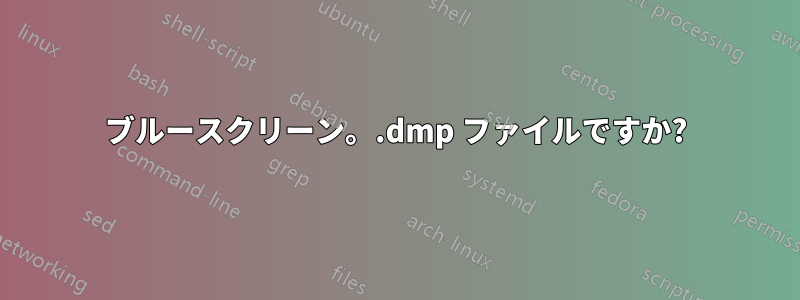 ブルースクリーン。.dmp ファイルですか?