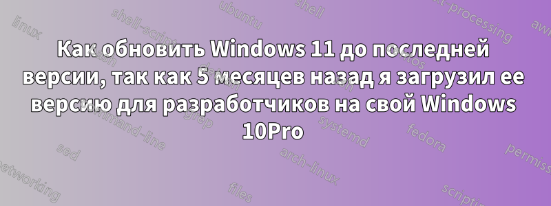 Как обновить Windows 11 до последней версии, так как 5 месяцев назад я загрузил ее версию для разработчиков на свой Windows 10Pro