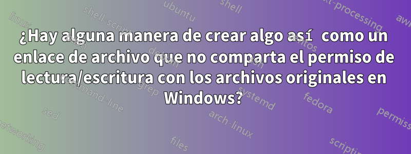 ¿Hay alguna manera de crear algo así como un enlace de archivo que no comparta el permiso de lectura/escritura con los archivos originales en Windows?