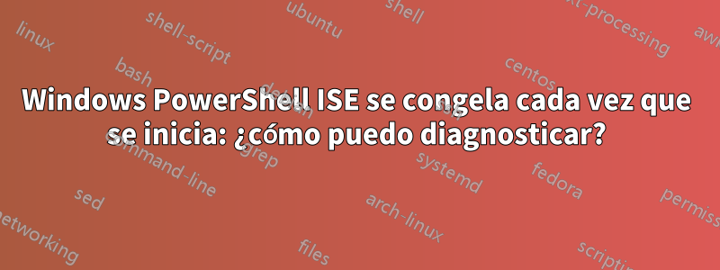 Windows PowerShell ISE se congela cada vez que se inicia: ¿cómo puedo diagnosticar?