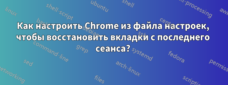 Как настроить Chrome из файла настроек, чтобы восстановить вкладки с последнего сеанса?
