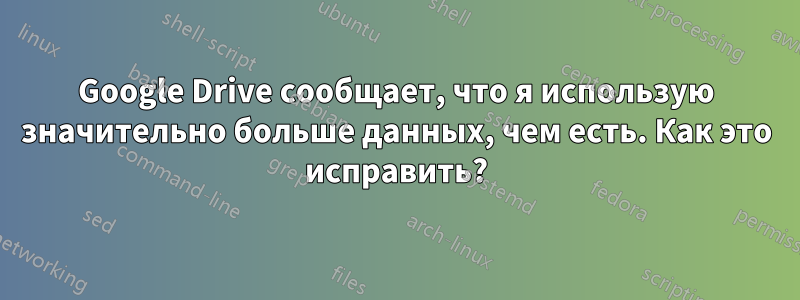 Google Drive сообщает, что я использую значительно больше данных, чем есть. Как это исправить?