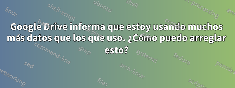 Google Drive informa que estoy usando muchos más datos que los que uso. ¿Cómo puedo arreglar esto?