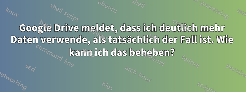 Google Drive meldet, dass ich deutlich mehr Daten verwende, als tatsächlich der Fall ist. Wie kann ich das beheben?