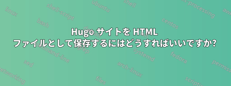 Hugo サイトを HTML ファイルとして保存するにはどうすればいいですか?