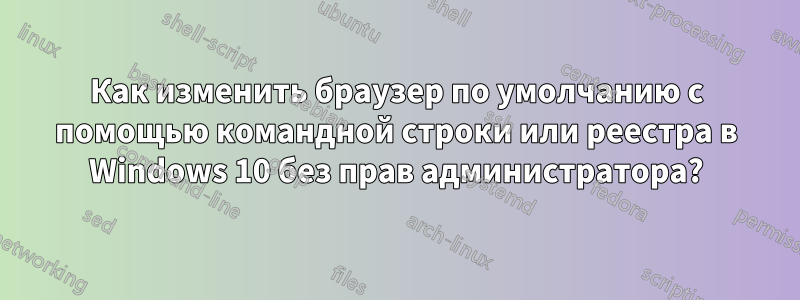 Как изменить браузер по умолчанию с помощью командной строки или реестра в Windows 10 без прав администратора?