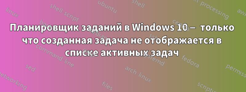 Планировщик заданий в Windows 10 — только что созданная задача не отображается в списке активных задач