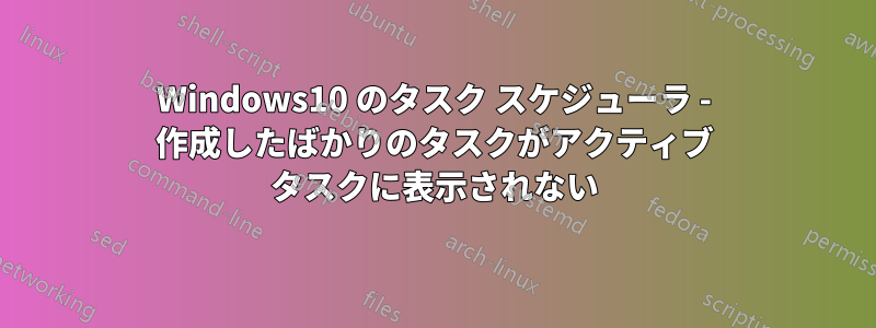 Windows10 のタスク スケジューラ - 作成したばかりのタスクがアクティブ タスクに表示されない