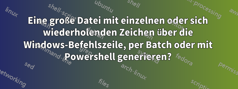 Eine große Datei mit einzelnen oder sich wiederholenden Zeichen über die Windows-Befehlszeile, per Batch oder mit Powershell generieren?