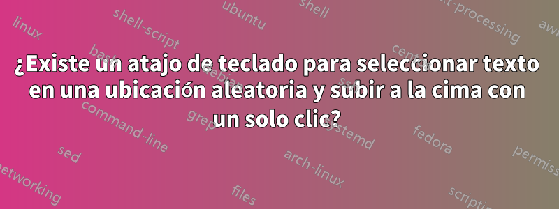 ¿Existe un atajo de teclado para seleccionar texto en una ubicación aleatoria y subir a la cima con un solo clic?