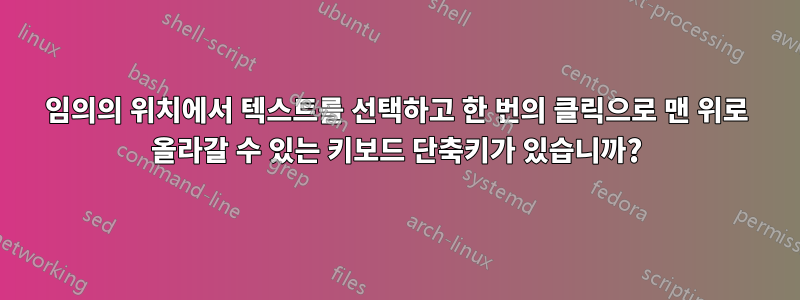 임의의 위치에서 텍스트를 선택하고 한 번의 클릭으로 맨 위로 올라갈 수 있는 키보드 단축키가 있습니까?