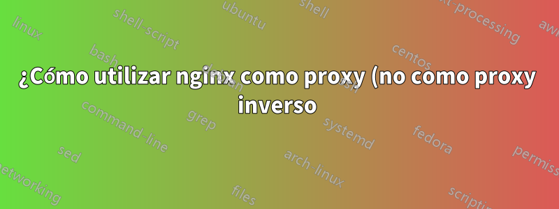 ¿Cómo utilizar nginx como proxy (no como proxy inverso)?