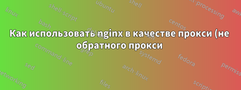 Как использовать nginx в качестве прокси (не обратного прокси)?